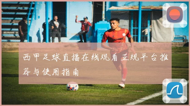 西甲足球直播在线观看正规平台推荐与使用指南