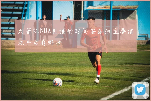 火箭队NBA直播的时间安排和主要播放平台有哪些