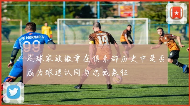 足球家族徽章在俱乐部历史中是否成为球迷认同与忠诚象征