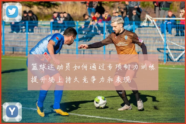 篮球运动员如何通过专项耐力训练提升场上持久竞争力和表现