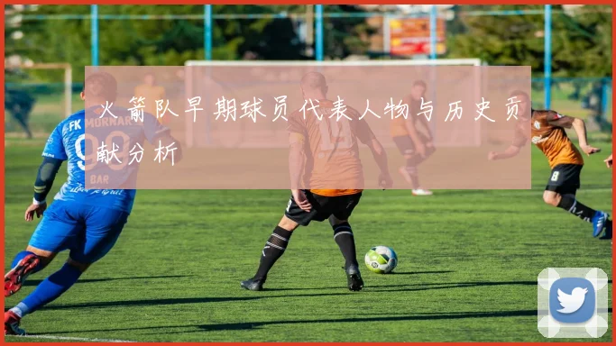 火箭队早期球员代表人物与历史贡献分析